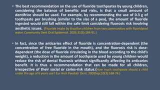 • The best recommendation on the use of fluoride toothpastes by young children,
considering the balance of benefits and risks, is that a small amount of
dentifrice should be used. For example, by recommending the use of 0.3 g of
toothpaste per brushing (similar to the size of a pea), the amount of fluoride
ingested would still fall within the safe limit considering fluorosis risk involving
aesthetic issues. {Fluoride intake by Brazilian children from two communities with fluoridated
water. Community Dent Oral Epidemiol. 2003;31(3):184-91.}
• In fact, since the anticaries effect of fluoride is concentration-dependent (the
concentration of free fluoride in the mouth), and the fluorosis risk is dose-
dependent (the dose of fluoride circulating in the blood according to the child’s
weight), a reduction in the amount of toothpaste used by young children would
reduce the risk of dental fluorosis without significantly affecting its anticaries
benefit. It is thus a recommendation that can be made for all children,
irrespective of their social or caries-risk status.{How much toothpaste should a child
under the age of 6 years use? Eur Arch Paediatr Dent. 2009Sep;10(3):168-74.}
 
