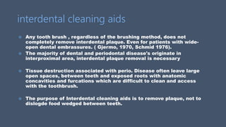interdental cleaning aids
 Any tooth brush , regardless of the brushing method, does not
completely remove interdental plaque. Even for patients with wide-
open dental embrassures. ( Gjermo, 1970, Schmid 1976).
 The majority of dental and periodontal disease's originate in
interproximal area, interdental plaque removal is necessary
 Tissue destruction associated with perio. Disease often leave large
open spaces, between teeth and exposed roots with anatomic
concavities and furcations which are difficult to clean and access
with the toothbrush.
 The purpose of Interdental cleaning aids is to remove plaque, not to
dislogde food wedged between teeth.
 