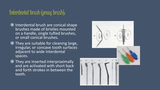 Interdental brush (proxy brush):
 Interdental brush are conical shape
brushes made of bristles mounted
on a handle, single tufted brushes,
or small conical brushes.
 They are suitable for cleaning large,
irregular, or concave tooth surfaces
adjacent to wide interdental
spaces.
 They are inserted interproximally
and are activated with short back
and forth strokes in between the
teeth.
 