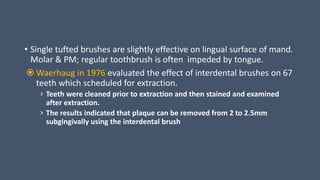 • Single tufted brushes are slightly effective on lingual surface of mand.
Molar & PM; regular toothbrush is often impeded by tongue.
 Waerhaug in 1976 evaluated the effect of interdental brushes on 67
teeth which scheduled for extraction.
› Teeth were cleaned prior to extraction and then stained and examined
after extraction.
› The results indicated that plaque can be removed from 2 to 2.5mm
subgingivally using the interdental brush
 