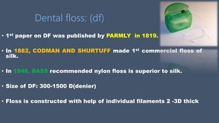 Dental floss: (df)
• 1st paper on DF was published by PARMLY in 1819.
• In 1882, CODMAN AND SHURTUFF made 1st commercial floss of
silk.
• In 1948, BASS recommended nylon floss is superior to silk.
• Size of DF: 300-1500 D(denier)
• Floss is constructed with help of individual filaments 2 -3D thick
 