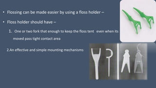 • Flossing can be made easier by using a floss holder –
• Floss holder should have –
1. One or two fork that enough to keep the floss tent even when its
moved pass tight contact area
2.An effective and simple mounting mechanisms
 