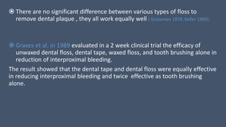  There are no significant difference between various types of floss to
remove dental plaque , they all work equally well ( Grossman 1979, Keller 1969).
 Graves et al. in 1989 evaluated in a 2 week clinical trial the efficacy of
unwaxed dental floss, dental tape, waxed floss, and tooth brushing alone in
reduction of interproximal bleeding.
The result showed that the dental tape and dental floss were equally effective
in reducing interproximal bleeding and twice effective as tooth brushing
alone.
 