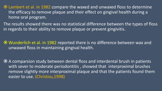  Lambert et al. in 1982 compare the waxed and unwaxed floss to determine
the efficacy to remove plaque and their effect on gingival health during a
home oral program.
The results showed there was no statistical difference between the types of floss
in regards to their ability to remove plaque or prevent gingivitis.
 Wunderlich et al. in 1982 reported there is no difference between wax and
unwaxed floss in maintaining gingival health.
 A comparsion study between dental floss and interdental brush in patients
with sever to moderate periodontitis , showed that interproximal brushes
remove slightly more interproximal plaque and that the patients found them
easier to use. (Christou,1998)
 
