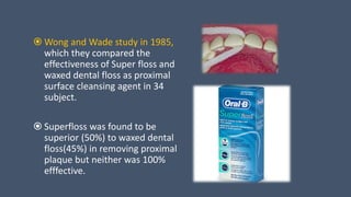  Wong and Wade study in 1985,
which they compared the
effectiveness of Super floss and
waxed dental floss as proximal
surface cleansing agent in 34
subject.
 Superfloss was found to be
superior (50%) to waxed dental
floss(45%) in removing proximal
plaque but neither was 100%
efffective.
 