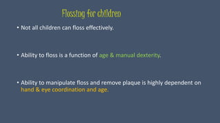Flossing for children
• Not all children can floss effectively.
• Ability to floss is a function of age & manual dexterity.
• Ability to manipulate floss and remove plaque is highly dependent on
hand & eye coordination and age.
 
