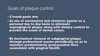 Goals of plaque control
• 2 broad goals are:
• A) use of mechanical and chemical agents on a
personal day to day basis to eliminate
supragingival plaque along with dietary control to
prevent the onset of dental caries.
• B) mechanical removal of subgingival plaque
through professional means periodically so as to
maintain predominantly gram-positive flora
associated with gingival health.
 