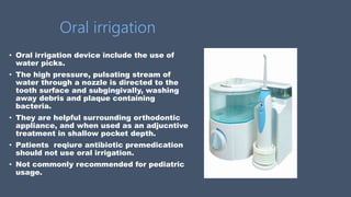 Oral irrigation
• Oral irrigation device include the use of
water picks.
• The high pressure, pulsating stream of
water through a nozzle is directed to the
tooth surface and subgingivally, washing
away debris and plaque containing
bacteria.
• They are helpful surrounding orthodontic
appliance, and when used as an adjucntive
treatment in shallow pocket depth.
• Patients reqiure antibiotic premedication
should not use oral irrigation.
• Not commonly recommended for pediatric
usage.
 