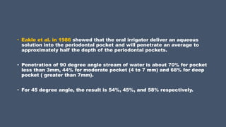 • Eakle et al. in 1986 showed that the oral irrigator deliver an aqueous
solution into the periodontal pocket and will penetrate an average to
approximately half the depth of the periodontal pockets.
• Penetration of 90 degree angle stream of water is about 70% for pocket
less than 3mm, 44% for moderate pocket (4 to 7 mm) and 68% for deep
pocket ( greater than 7mm).
• For 45 degree angle, the result is 54%, 45%, and 58% respectively.
 