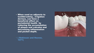 • When used as adjuncts to
toothbrushing , irrigation
devises, can have a
beneficial effect on
periodontal health by
reducing the accumulation
of plaque and calculus and
decreasing inflammation
and pocket depth.
• ( Robinson and Hoover,
1971)
 