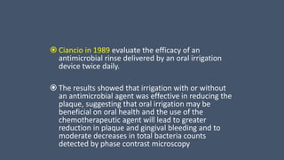  Ciancio in 1989 evaluate the efficacy of an
antimicrobial rinse delivered by an oral irrigation
device twice daily.
 The results showed that irrigation with or without
an antimicrobial agent was effective in reducing the
plaque, suggesting that oral irrigation may be
beneficial on oral health and the use of the
chemotherapeutic agent will lead to greater
reduction in plaque and gingival bleeding and to
moderate decreases in total bacteria counts
detected by phase contrast microscopy
 