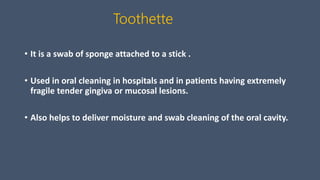 Toothette
• It is a swab of sponge attached to a stick .
• Used in oral cleaning in hospitals and in patients having extremely
fragile tender gingiva or mucosal lesions.
• Also helps to deliver moisture and swab cleaning of the oral cavity.
 