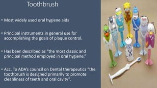 Toothbrush
• Most widely used oral hygiene aids
• Principal instruments in general use for
accomplishing the goals of plaque control.
• Has been described as “the most classic and
principal method employed in oral hygiene.”
• Acc. To ADA’s council on Dental therapeutics “the
toothbrush is designed primarily to promote
cleanliness of teeth and oral cavity”.
 