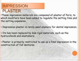 IMPRESSION
PLASTER
•These impression materials are composed of plaster of Paris, to
which modifiers have been added to regulate the setting time and
the setting expansion.
• Impression plaster is rarely used anymore for dental impression.
• Its has been replaced by less rigid materials, such as the
hydrocolloids and elastomers.
• Plaster is primarily restricted to use as a final impression in the
construction of full dentures.
 