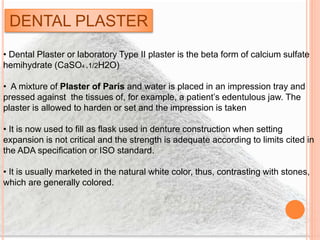 DENTAL PLASTER
• Dental Plaster or laboratory Type II plaster is the beta form of calcium sulfate
hemihydrate (CaSO4 .1/2H2O)
• A mixture of Plaster of Paris and water is placed in an impression tray and
pressed against the tissues of, for example, a patient’s edentulous jaw. The
plaster is allowed to harden or set and the impression is taken
• It is now used to fill as flask used in denture construction when setting
expansion is not critical and the strength is adequate according to limits cited in
the ADA specification or ISO standard.
• It is usually marketed in the natural white color, thus, contrasting with stones,
which are generally colored.
 