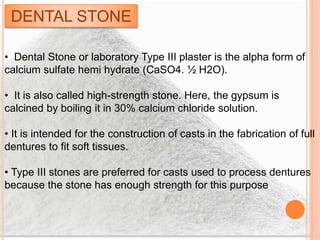 DENTAL STONE
• Dental Stone or laboratory Type III plaster is the alpha form of
calcium sulfate hemi hydrate (CaSO4. ½ H2O).
• It is also called high-strength stone. Here, the gypsum is
calcined by boiling it in 30% calcium chloride solution.
• It is intended for the construction of casts in the fabrication of full
dentures to fit soft tissues.
• Type III stones are preferred for casts used to process dentures
because the stone has enough strength for this purpose
 