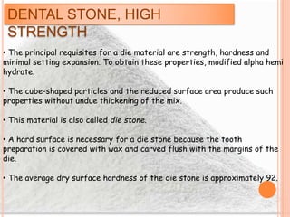 DENTAL STONE, HIGH
STRENGTH
• The principal requisites for a die material are strength, hardness and
minimal setting expansion. To obtain these properties, modified alpha hemi
hydrate.
• The cube-shaped particles and the reduced surface area produce such
properties without undue thickening of the mix.
• This material is also called die stone.
• A hard surface is necessary for a die stone because the tooth
preparation is covered with wax and carved flush with the margins of the
die.
• The average dry surface hardness of the die stone is approximately 92.
 