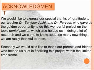 ACKNOWLEDGMEN
T
We would like to express our special thanks of gratitude to
our teacher Dr. Sanjeev Joshi and Dr. Parveen who gave us
the golden opportunity to do this wonderful project on the
topic dental plaster, which also helped us in doing a lot of
research and we came to know about so many new things
we am really thankful to them.
Secondly we would also like to thank our parents and friends
who helped us a lot in finalizing this project within the limited
time frame.
 