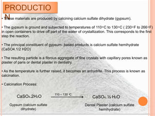 PRODUCTIO
N• These materials are produced by calcining calcium sulfate dihydrate (gypsum).
• The gypsum is ground and subjected to temperatures of 110 ͦ C to 130 ͦ C ( 230 ͦ F to 266 ͦ F)
in open containers to drive off part of the water of crystallization. This corresponds to the first
step the reaction.
• The principal constituent of gypsum- based products is calcium sulfate hemihydrate
(CaSO4.1/2 H2O)
• The resulting particle is a fibrous aggregate of fine crystals with capillary pores known as
plaster of paris or dental plaster in dentistry.
• As the temperature is further raised, it becomes an anhydrite. This process is known as
calcination.
• Calcination Process:
CaSO4.2H2O
110 – 130 ͦC
CaSO4. ½ H2O
Gypsum (calcium sulfate
dihydrate)
Dental Plaster (calcium sulfate
hemihydrate)
 