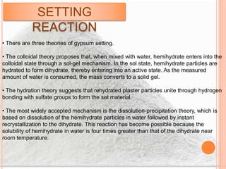 SETTING
REACTION
• There are three theories of gypsum setting.
• The colloidal theory proposes that, when mixed with water, hemihydrate enters into the
colloidal state through a sol-gel mechanism. In the sol state, hemihydrate particles are
hydrated to form dihydrate, thereby entering into an active state. As the measured
amount of water is consumed, the mass converts to a solid gel.
• The hydration theory suggests that rehydrated plaster particles unite through hydrogen
bonding with sulfate groups to form the set material.
• The most widely accepted mechanism is the dissolution-precipitation theory, which is
based on dissolution of the hemihydrate particles in water followed by instant
recrystallization to the dihydrate. This reaction has become possible because the
solubility of hemihydrate in water is four times greater than that of the dihydrate near
room temperature.
 