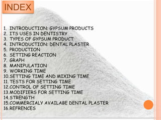 INDEX
1. INTRODUCTION: GYPSUM PRODUCTS
2. ITS USES IN DENTISTRY
3. TYPES OF GYPSUM PRODUCT
4. INTRODUCTION: DENTAL PLASTER
5. PRODUCTION
6. SETTING REACTION
7. GRAPH
8. MANIPULATION
9. WORKING TIME
10.SETTING TIME AND MIXING TIME
11. TESTS FOR SETTING TIME
12.CONTROL OF SETTING TIME
13.MODIFIERS FOR SETTING TIME
14.STRENGTH
15.COMMERCIALY AVAILABE DENTAL PLASTER
16.REFRENCES
 