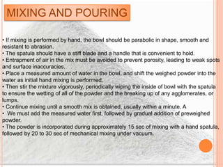MIXING AND POURING
• If mixing is performed by hand, the bowl should be parabolic in shape, smooth and
resistant to abrasion.
• The spatula should have a stiff blade and a handle that is convenient to hold.
• Entrapment of air in the mix must be avoided to prevent porosity, leading to weak spots
and surface inaccuracies.
• Place a measured amount of water in the bowl, and shift the weighed powder into the
water as initial hand mixing is performed.
• Then stir the mixture vigorously, periodically wiping the inside of bowl with the spatula
to ensure the wetting of all of the powder and the breaking up of any agglomerates, or
lumps.
• Continue mixing until a smooth mix is obtained, usually within a minute. A
• We must add the measured water first, followed by gradual addition of preweighed
powder.
• The powder is incorporated during approximately 15 sec of mixing with a hand spatula,
followed by 20 to 30 sec of mechanical mixing under vacuum.
 