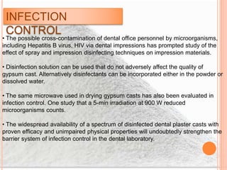 INFECTION
CONTROL
• The possible cross-contamination of dental office personnel by microorganisms,
including Hepatitis B virus, HIV via dental impressions has prompted study of the
effect of spray and impression disinfecting techniques on impression materials.
• Disinfection solution can be used that do not adversely affect the quality of
gypsum cast. Alternatively disinfectants can be incorporated either in the powder or
dissolved water.
• The same microwave used in drying gypsum casts has also been evaluated in
infection control. One study that a 5-min irradiation at 900 W reduced
microorganisms counts.
• The widespread availability of a spectrum of disinfected dental plaster casts with
proven efficacy and unimpaired physical properties will undoubtedly strengthen the
barrier system of infection control in the dental laboratory.
 