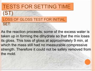 TESTS FOR SETTING TIME
(ST)
LOSS OF GLOSS TEST FOR INITIAL
SET:
As the reaction proceeds, some of the excess water is
taken up in forming the dihydrate so that the mix loses
its gloss. This loss of gloss at approximately 9 min, at
which the mass still had no measurable compressive
strength. Therefore it could not be safely removed from
the mold.
 