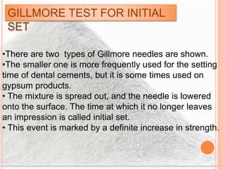 GILLMORE TEST FOR INITIAL
SET
•There are two types of Gillmore needles are shown.
•The smaller one is more frequently used for the setting
time of dental cements, but it is some times used on
gypsum products.
• The mixture is spread out, and the needle is lowered
onto the surface. The time at which it no longer leaves
an impression is called initial set.
• This event is marked by a definite increase in strength.
 