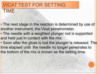 VICAT TEST FOR SETTING
TIME
• The next stage in the reaction is determined by use of
another instrument, the Vicat penetrometer.
• The needle with a weighted plunger rod is supported
and held just in contact with the mix.
• Soon after the gloss is lost the plunger is released. The
time elapsed until the needle no longer penetrates to
the bottom of the mix is known as the setting time.
 