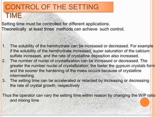 CONTROL OF THE SETTING
TIME
Setting time must be controlled for different applications.
Theoretically at least three methods can achieve such control.
1. The solubility of the hemihydrate can be increased or decreased. For example
if the solubility of the hemihydrate increased, super saturation of the calcium
sulfate increases, and the rate of crystalline deposition also increased.
2. The number of nuclei of crystallization can be increased or decreased. The
greater the number nuclei of crystallization, the faster the gypsum crystals form
and the sooner the hardening of the mass occurs because of crystalline
intermeshing.
3. The setting time can be accelerated or retarded by increasing or decreasing
the rate of crystal growth, respectively
Thus the operator can vary the setting time within reason by changing the W/P ratio
and mixing time
 