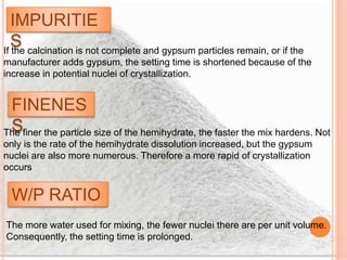 IMPURITIE
SIf the calcination is not complete and gypsum particles remain, or if the
manufacturer adds gypsum, the setting time is shortened because of the
increase in potential nuclei of crystallization.
FINENES
SThe finer the particle size of the hemihydrate, the faster the mix hardens. Not
only is the rate of the hemihydrate dissolution increased, but the gypsum
nuclei are also more numerous. Therefore a more rapid of crystallization
occurs
W/P RATIO
The more water used for mixing, the fewer nuclei there are per unit volume.
Consequently, the setting time is prolonged.
 