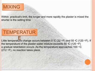 MIXING
Within practical's limit, the longer and more rapidly the plaster is mixed the
shorter is the setting time
TEMPERATUR
ELittle temperature change occurs between 0 ͦC (32 ͦ F) and 50 ͦC (120 ͦ F). If
the temperature of the plaster-water mixture exceeds 50 ͦC (120 ͦ F)
a gradual retardation occurs. As the temperature approaches 100 ͦ C
(212 ͦ F), no reaction takes place.
 