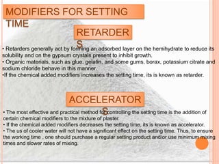 MODIFIERS FOR SETTING
TIME
RETARDER
S• Retarders generally act by forming an adsorbed layer on the hemihydrate to reduce its
solubility and on the gypsum crystals present to inhibit growth.
• Organic materials, such as glue, gelatin, and some gums, borax, potassium citrate and
sodium chloride behave in this manner.
•If the chemical added modifiers increases the setting time, its is known as retarder.
ACCELERATOR
S• The most effective and practical method for controlling the setting time is the addition of
certain chemical modifiers to the mixture of plaster.
• If the chemical added modifiers decreases the setting time, its is known as accelerator.
• The us of cooler water will not have a significant effect on the setting time. Thus, to ensure
the working time , one should purchase a regular setting product and/or use minimum mixing
times and slower rates of mixing.
 