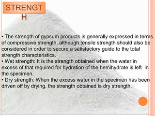 STRENGT
H
• The strength of gypsum products is generally expressed in terms
of compressive strength, although tensile strength should also be
considered in order to secure a satisfactory guide to the total
strength characteristics.
• Wet strength: It is the strength obtained when the water in
excess of that required for hydration of the hemihydrate is left in
the specimen.
• Dry strength: When the excess water in the specimen has been
driven off by drying, the strength obtained is dry strength.
 