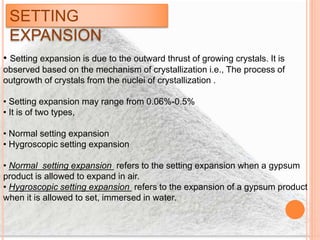 SETTING
EXPANSION
• Setting expansion is due to the outward thrust of growing crystals. It is
observed based on the mechanism of crystallization i.e., The process of
outgrowth of crystals from the nuclei of crystallization .
• Setting expansion may range from 0.06%-0.5%
• It is of two types,
• Normal setting expansion
• Hygroscopic setting expansion
• Normal setting expansion refers to the setting expansion when a gypsum
product is allowed to expand in air.
• Hygroscopic setting expansion refers to the expansion of a gypsum product
when it is allowed to set, immersed in water.
 