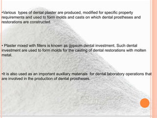 •Various types of dental plaster are produced, modified for specific property
requirements and used to form molds and casts on which dental prostheses and
restorations are constructed.
• Plaster mixed with fillers is known as gypsum dental investment. Such dental
investment are used to form molds for the casting of dental restorations with molten
metal.
•It is also used as an important auxiliary materials for dental laboratory operations that
are involved in the production of dental prostheses.
 