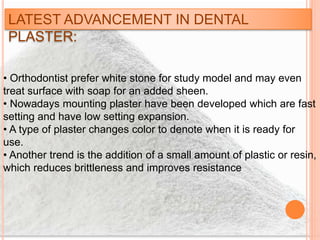 LATEST ADVANCEMENT IN DENTAL
PLASTER:
• Orthodontist prefer white stone for study model and may even
treat surface with soap for an added sheen.
• Nowadays mounting plaster have been developed which are fast
setting and have low setting expansion.
• A type of plaster changes color to denote when it is ready for
use.
• Another trend is the addition of a small amount of plastic or resin,
which reduces brittleness and improves resistance
 