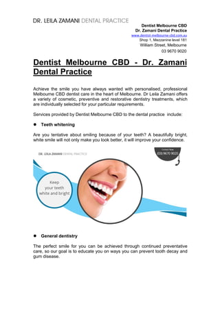 Dentist Melbourne CBD
Dr. Zamani Dental Practice
www.dentist-melbourne-cbd.com.au
Shop 1, Mezzanine level 181
William Street, Melbourne
03 9670 9020
Dentist Melbourne CBD - Dr. Zamani
Dental Practice
Achieve the smile you have always wanted with personalised, professional
Melbourne CBD dentist care in the heart of Melbourne. Dr Leila Zamani offers
a variety of cosmetic, preventive and restorative dentistry treatments, which
are individually selected for your particular requirements.
Services provided by Dentist Melbourne CBD to the dental practice include:
 Teeth whitening
Are you tentative about smiling because of your teeth? A beautifully bright,
white smile will not only make you look better, it will improve your confidence.
 General dentistry
The perfect smile for you can be achieved through continued preventative
care, so our goal is to educate you on ways you can prevent tooth decay and
gum disease.
 
