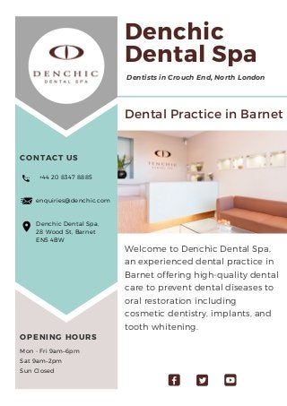 Welcome to Denchic Dental Spa,
an experienced dental practice in
Barnet offering high-quality dental
care to prevent dental diseases to
oral restoration including
cosmetic dentistry, implants, and
tooth whitening.
+44 20 8347 8885
enquiries@denchic.com
Denchic Dental Spa,
28 Wood St, Barnet
EN5 4BW
Dentists in Crouch End, North London
Denchic
Dental Spa
CONTACT US
OPENING HOURS
Dental Practice in Barnet
Mon - Fri 9am–6pm
Sat 9am–2pm
Sun Closed
 