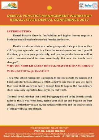 Dental Practice Growth, Profitability and higher income require a
businessmodel basedonincreasingPractice production.
Dentists and specialists can no longer operate their practices as they
did five years ago and expect to achieve the same degree of success. Up until
that time, practices grew predictably, and practice production—as well as
doctor income—would increase accordingly. But now the trends have
changed?
INTRODUCTION
WHY YOU SHOULD LEARN DENTAL PRACTICE MANAGEMENT?
WeWere NEVERTaughtThisSTUFF!
The dental school curriculum is designed to provide us with the science and
basic skills for life as a clinical dentist… and I’m sure most of you will agree
that four short years was barely enough time to acquire the rudimentary
skills necessaryto practicedentistryinthereal world.
The traditional mindset that is still being perpetuated in the dental schools
today is that if you work hard, refine your skill set and become the best
clinical dentist that you can be, the patients will come and the business side
of thingswilltakecare of itself.
DENTAL PRACTICE MANAGEMENT WORKSHOP
KERALA STATE DENTAL CONFERENCE-2017
DENTAL PRACTICE MANAGEMENT WORKSHOP
KERALA STATE DENTAL CONFERENCE-2017
FOR REGISTRATION PLEASE CONTACT
Prof. Dr. Eapen Thomas
ACE Dental Speciality Clinic, Holyfamily Complex, Muttambalam P.O, Kanjikuzhy, Kottayam 686004
E-Mail - info.49ksdc@gmail.com, www.49ksdc.com Mobile : +917025148333, +917025148111
 