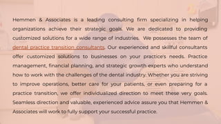 Hemmen & Associates is a leading consulting ﬁrm specializing in helping
organizations achieve their strategic goals. We are dedicated to providing
customized solutions for a wide range of industries. We possesses the team of
dental practice transition consultants. Our experienced and skillful consultants
offer customized solutions to businesses on your practice's needs. Practice
management, ﬁnancial planning, and strategic growth experts who understand
how to work with the challenges of the dental industry. Whether you are striving
to improve operations, better care for your patients, or even preparing for a
practice transition, we offer individualized direction to meet these very goals.
Seamless direction and valuable, experienced advice assure you that Hemmen &
Associates will work to fully support your successful practice.
 