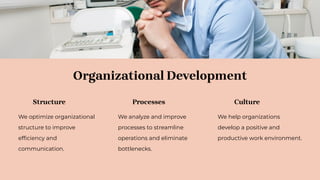 Organizational Development
Structure
We optimize organizational
structure to improve
efﬁciency and
communication.
Processes
We analyze and improve
processes to streamline
operations and eliminate
bottlenecks.
Culture
We help organizations
develop a positive and
productive work environment.
 
