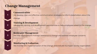 Change Management
Communication
We develop clear and effective communication strategies to inform stakeholders about the
change.
Training & Development
We provide training and development opportunities to help employees adapt to the change.
Resistance Management
We help organizations manage resistance to change and address employee concerns.
Monitoring & Evaluation
We monitor the implementation of the change and evaluate its impact on the organization.
 