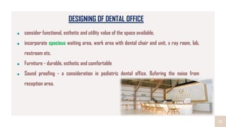 12
DESIGNING OF DENTAL OFFICE
consider functional, esthetic and utility value of the space available.
incorporate spacious waiting area, work area with dental chair and unit, x ray room, lab,
restroom etc.
Furniture - durable, esthetic and comfortable
Sound proofing - a consideration in pediatric dental office. Bufering the noise from
reception area.
 