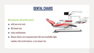 16
DENTAL CHAIRS
Most patients will not like chairs :
with one arm rest
flat head rest
noisy mechanisms
Recent chairs are computerized with non touchable light,
suction, intra oral camera, x ray viewer etc.
 
