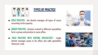 19
TYPES OF PRACTICE
SOLO PRACTICE : the dentist manages all types of cases
according to his capacity.
GROUP PRACTICE : dentists trained in different specialities
form a group and practice in same office.
SOLO PRACTICE WITH VISITING SPECIALITIES : single
dentist manages cases in his office, but calls specialists
whenever reqd.
 