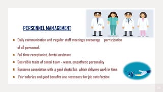 20
PERSONNEL MANAGEMENT
Daily communication and regular staff meetings encourage participation
of all personnel.
Full time receptionist, dental assistant
Desirable traits of dental team - warm, empathetic personality
Business association with a good dental lab. which delivers work in time.
Fair salaries and good benefits are necessary for job satisfaction.
 