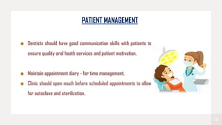 22
PATIENT MANAGEMENT
Dentists should have good communication skills with patients to
ensure quality oral heath services and patient motivation.
Maintain appointment diary - for time management.
Clinic should open much before scheduled appointments to allow
for autoclave and sterilization.
 