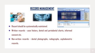 24
RECORD MANAGEMENT
Record should be systematically maintained.
Written records - case history, dental and periodontal charts, informed
consent etc.
Non-written records - dental photographs, radiographs, cephalometric
records.
 